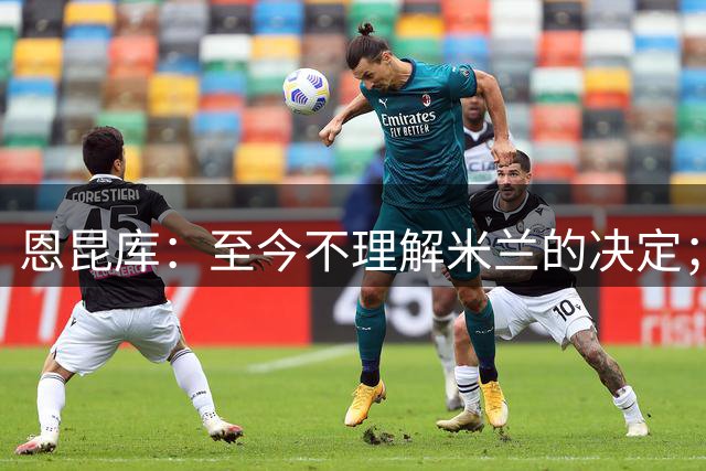 恩昆库：至今不理解米兰的决定；他们的足球理念和我的不同